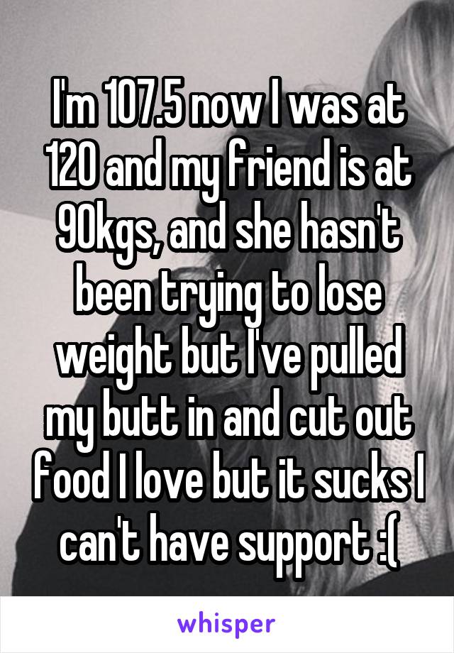 I'm 107.5 now I was at 120 and my friend is at 90kgs, and she hasn't been trying to lose weight but I've pulled my butt in and cut out food I love but it sucks I can't have support :(