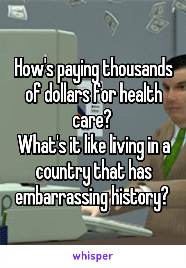 How's paying thousands of dollars for health care? 
What's it like living in a country that has embarrassing history? 