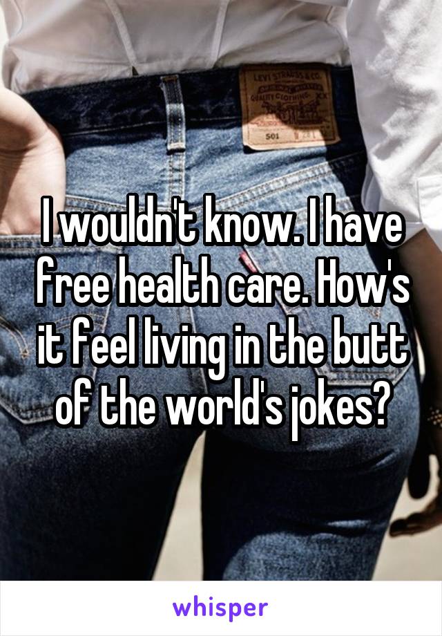 I wouldn't know. I have free health care. How's it feel living in the butt of the world's jokes?