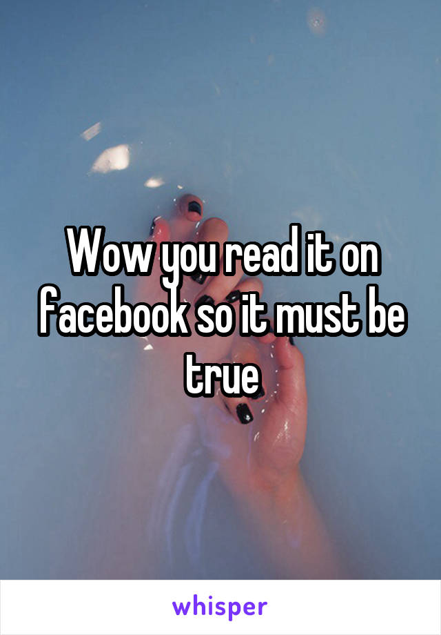 Wow you read it on facebook so it must be true