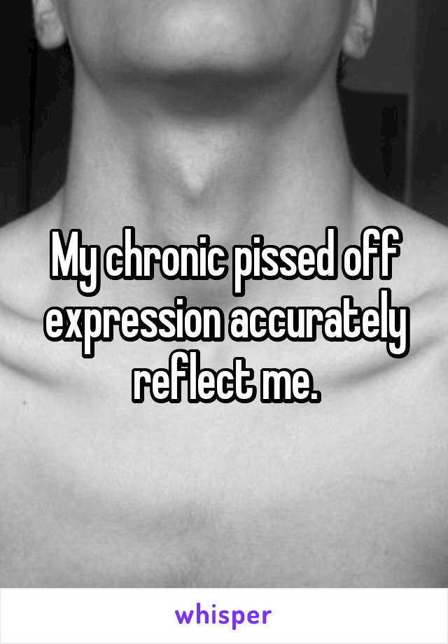 My chronic pissed off expression accurately reflect me.