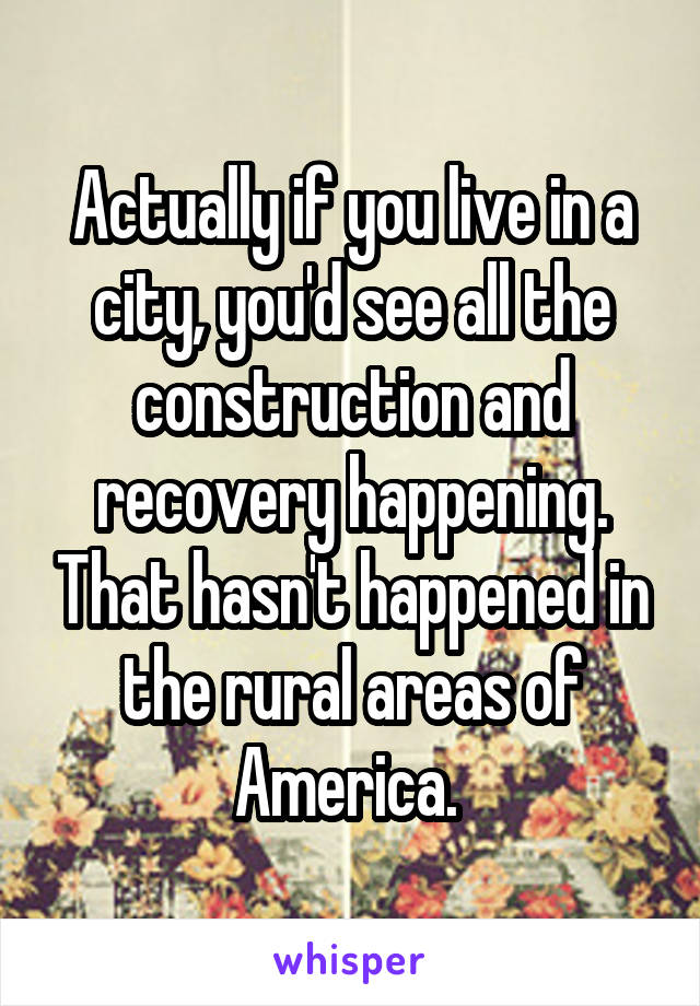 Actually if you live in a city, you'd see all the construction and recovery happening. That hasn't happened in the rural areas of America. 