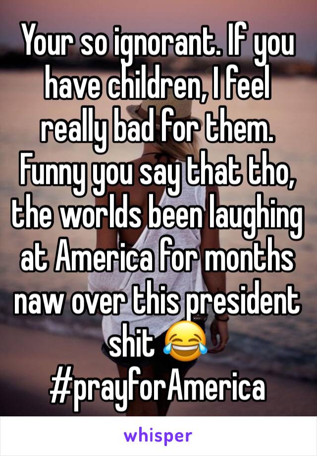 Your so ignorant. If you have children, I feel really bad for them. Funny you say that tho, the worlds been laughing at America for months naw over this president shit 😂 #prayforAmerica