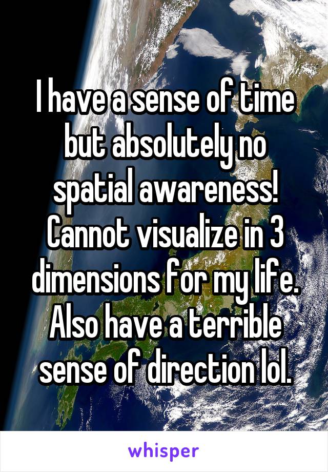 I have a sense of time but absolutely no spatial awareness! Cannot visualize in 3 dimensions for my life. Also have a terrible sense of direction lol.