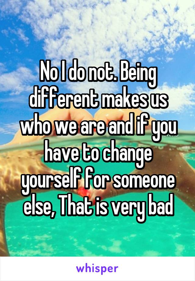 No I do not. Being different makes us who we are and if you have to change yourself for someone else, That is very bad