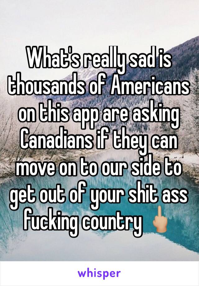 What's really sad is thousands of Americans  on this app are asking Canadians if they can move on to our side to get out of your shit ass fucking country 🖕🏼