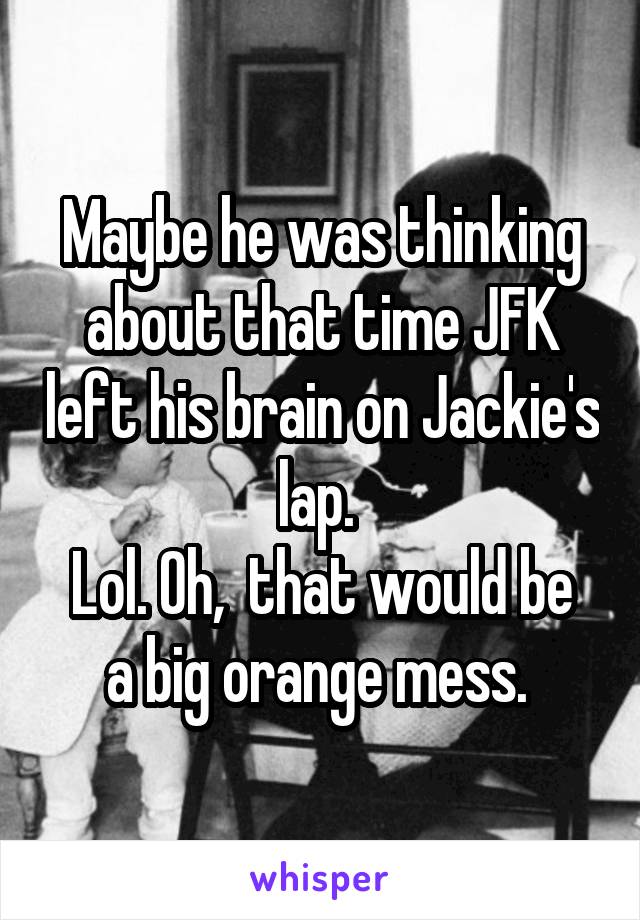 Maybe he was thinking about that time JFK left his brain on Jackie's lap. 
Lol. Oh,  that would be a big orange mess. 