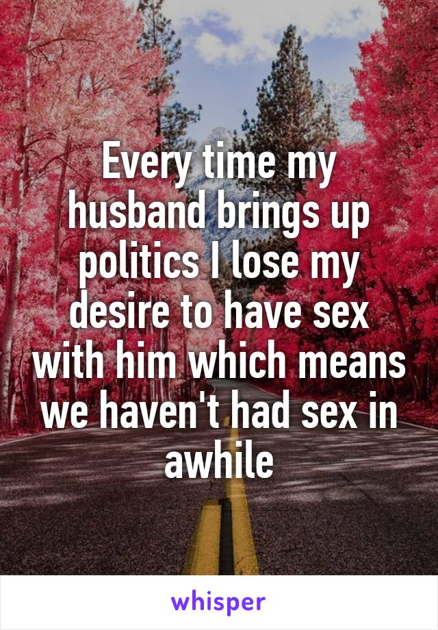 Every time my husband brings up politics I lose my desire to have sex with him which means we haven't had sex in awhile