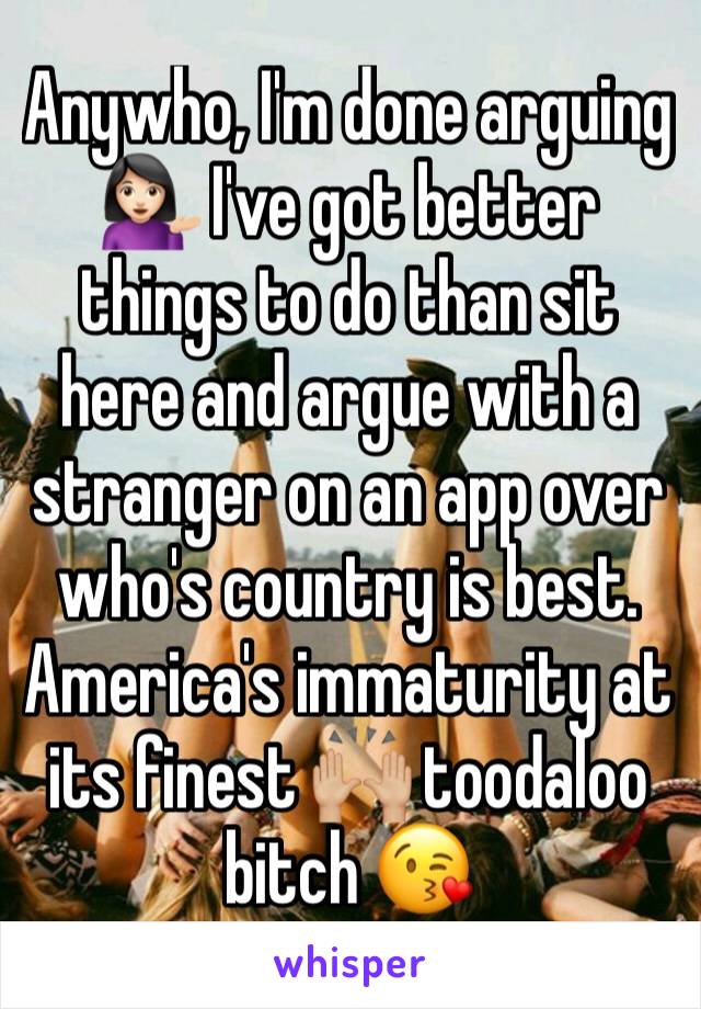 Anywho, I'm done arguing 💁🏻 I've got better things to do than sit here and argue with a stranger on an app over who's country is best. America's immaturity at its finest 🙌🏼 toodaloo bitch 😘