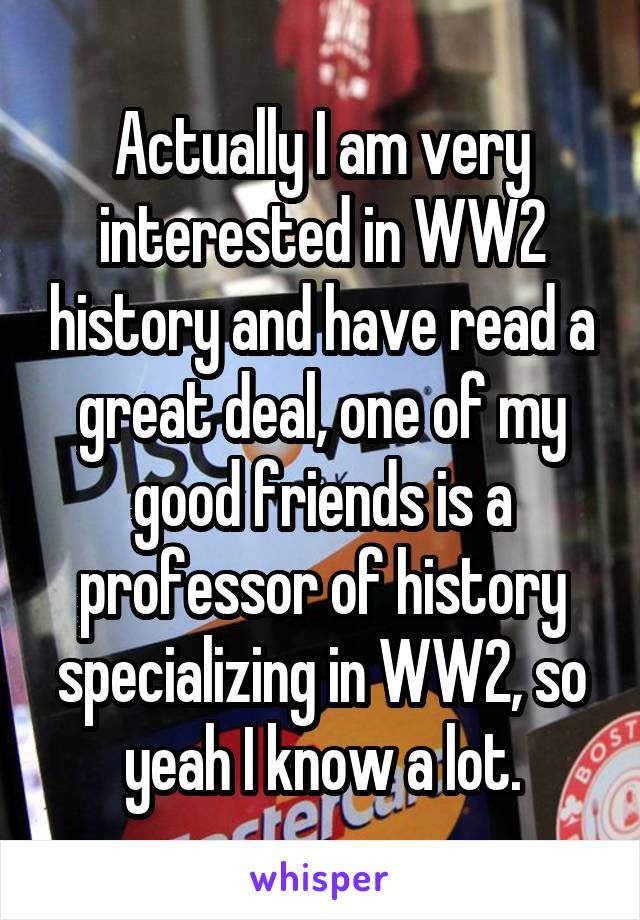 Actually I am very interested in WW2 history and have read a great deal, one of my good friends is a professor of history specializing in WW2, so yeah I know a lot.