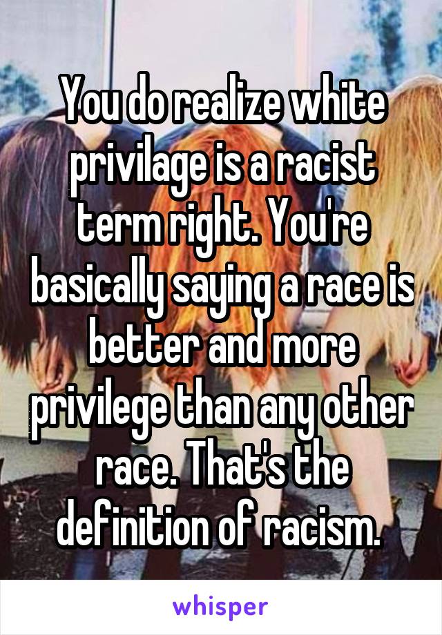 You do realize white privilage is a racist term right. You're basically saying a race is better and more privilege than any other race. That's the definition of racism. 