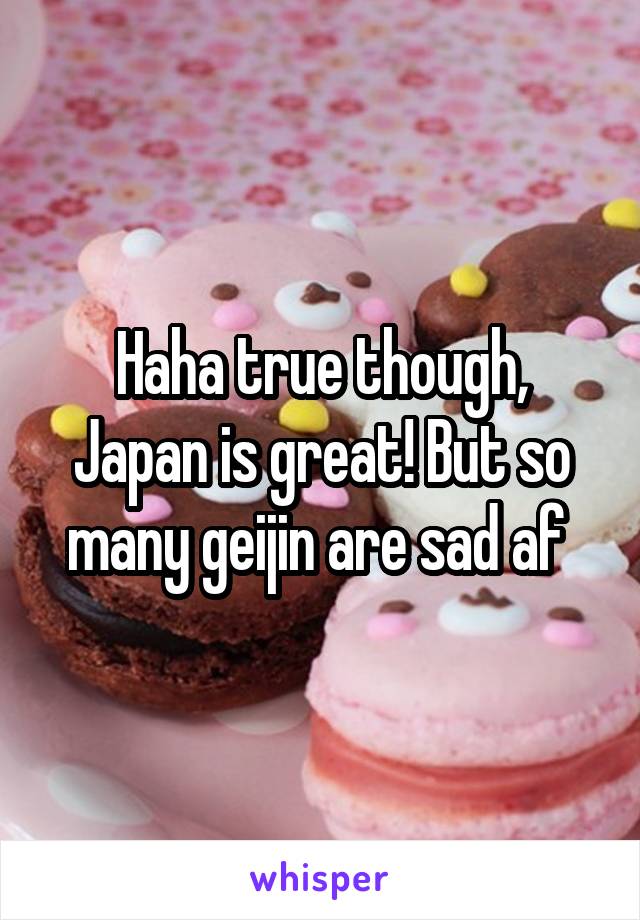 Haha true though, Japan is great! But so many geijin are sad af 