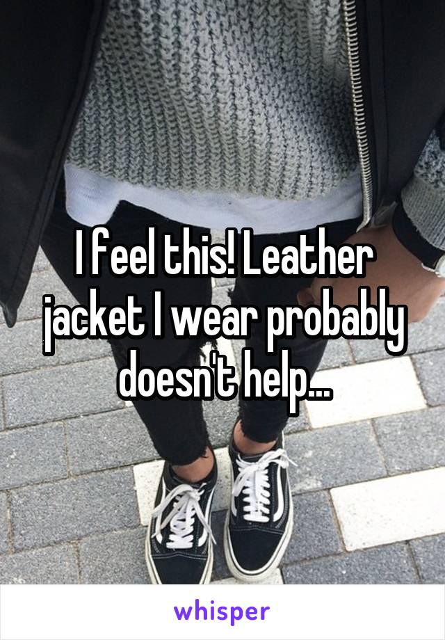 I feel this! Leather jacket I wear probably doesn't help...