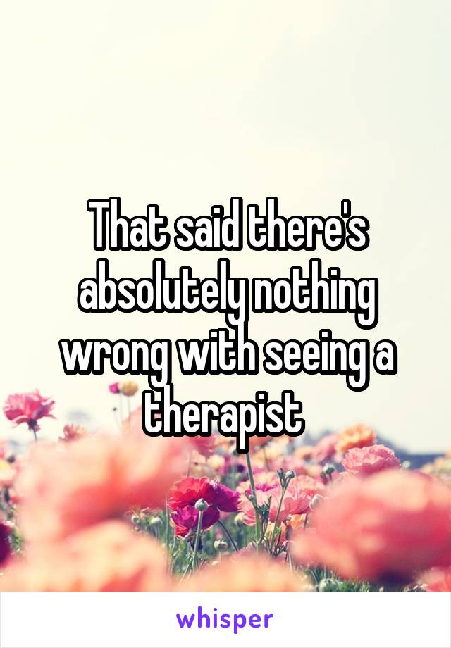 That said there's absolutely nothing wrong with seeing a therapist 