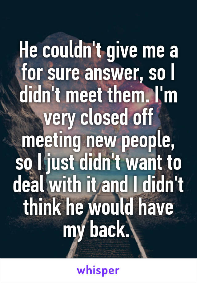 He couldn't give me a for sure answer, so I didn't meet them. I'm very closed off meeting new people, so I just didn't want to deal with it and I didn't think he would have my back. 