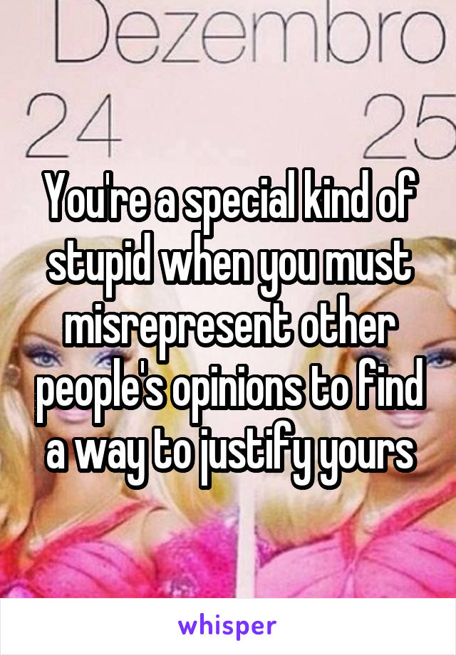 You're a special kind of stupid when you must misrepresent other people's opinions to find a way to justify yours