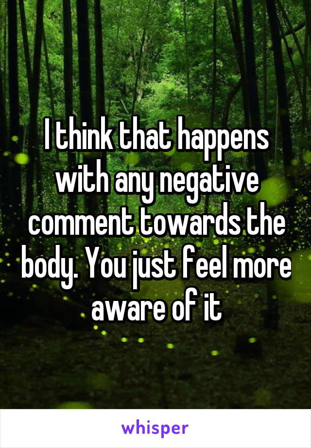 I think that happens with any negative comment towards the body. You just feel more aware of it