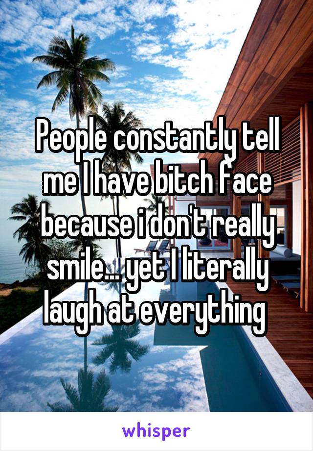 People constantly tell me I have bitch face because i don't really smile... yet I literally laugh at everything 