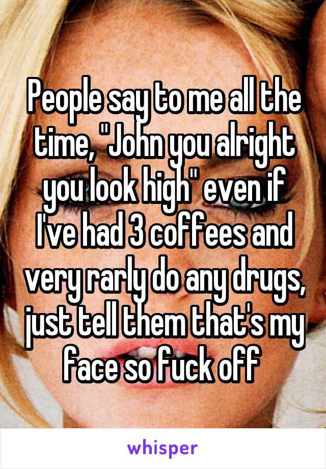 People say to me all the time, "John you alright you look high" even if I've had 3 coffees and very rarly do any drugs, just tell them that's my face so fuck off 