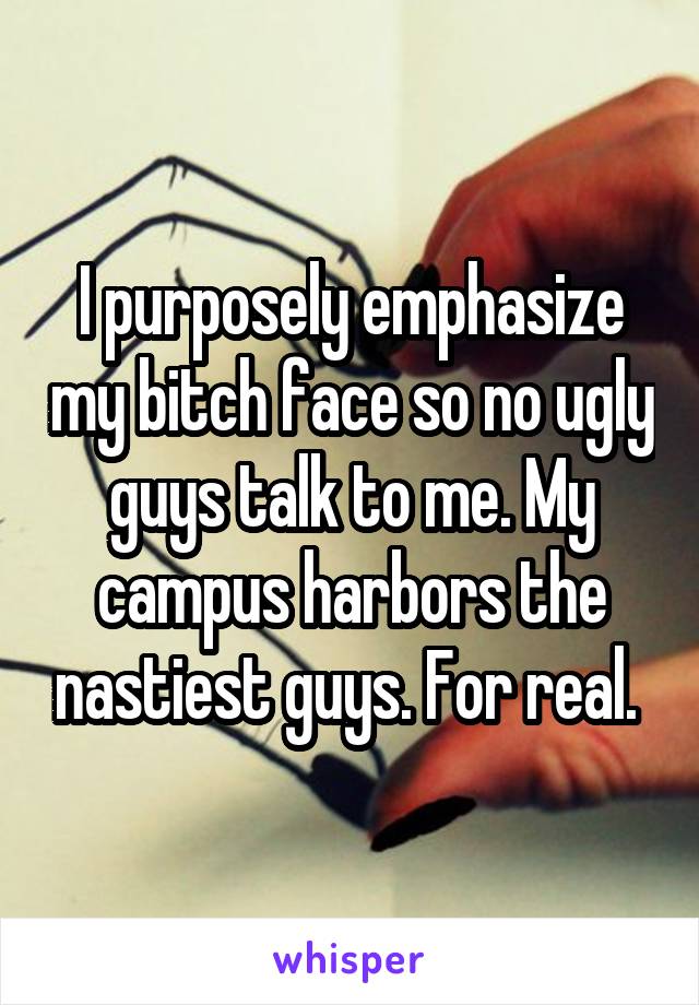 I purposely emphasize my bitch face so no ugly guys talk to me. My campus harbors the nastiest guys. For real. 