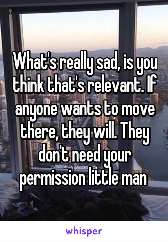 What's really sad, is you think that's relevant. If anyone wants to move there, they will. They don't need your permission little man 