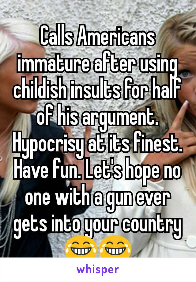 Calls Americans immature after using childish insults for half of his argument. Hypocrisy at its finest. Have fun. Let's hope no one with a gun ever gets into your country 😂😂