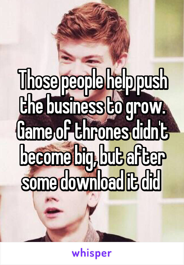 Those people help push the business to grow. Game of thrones didn't become big, but after some download it did 