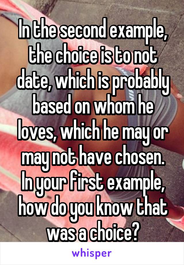 In the second example, the choice is to not date, which is probably based on whom he loves, which he may or may not have chosen.
In your first example, how do you know that was a choice?