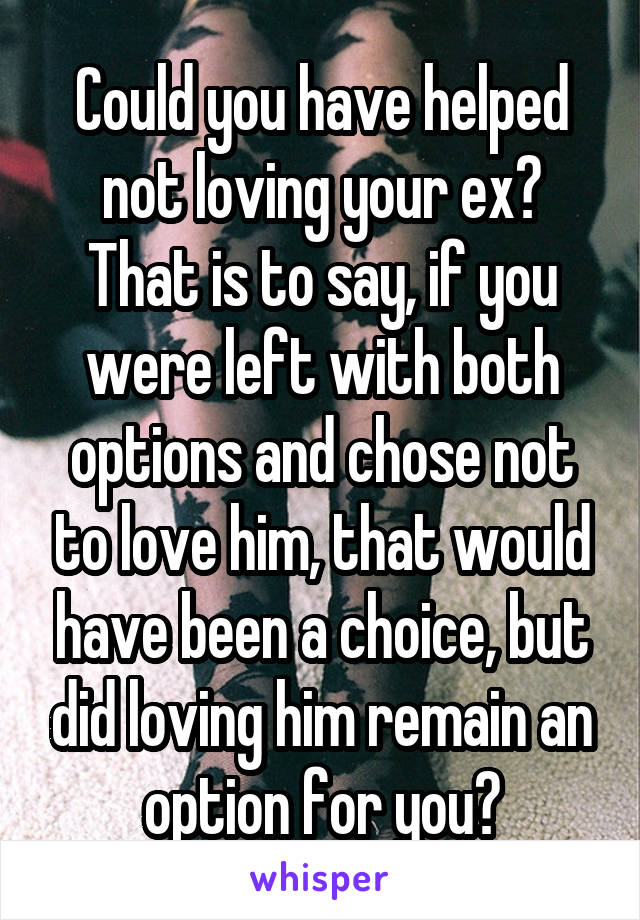 Could you have helped not loving your ex? That is to say, if you were left with both options and chose not to love him, that would have been a choice, but did loving him remain an option for you?