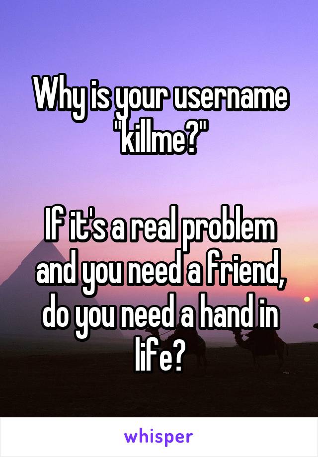 Why is your username "killme?"

If it's a real problem and you need a friend, do you need a hand in life?