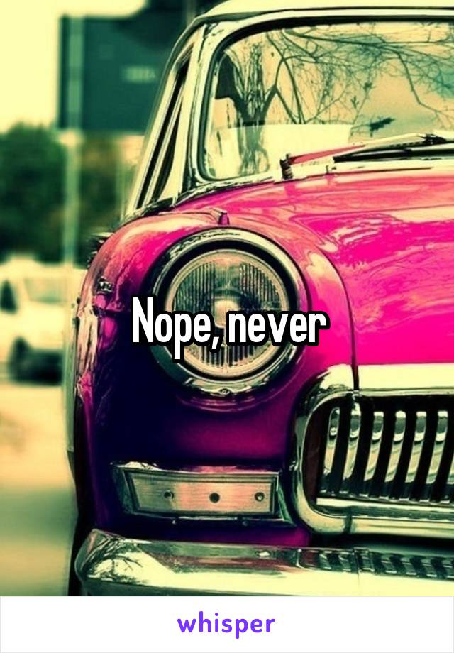 Nope, never