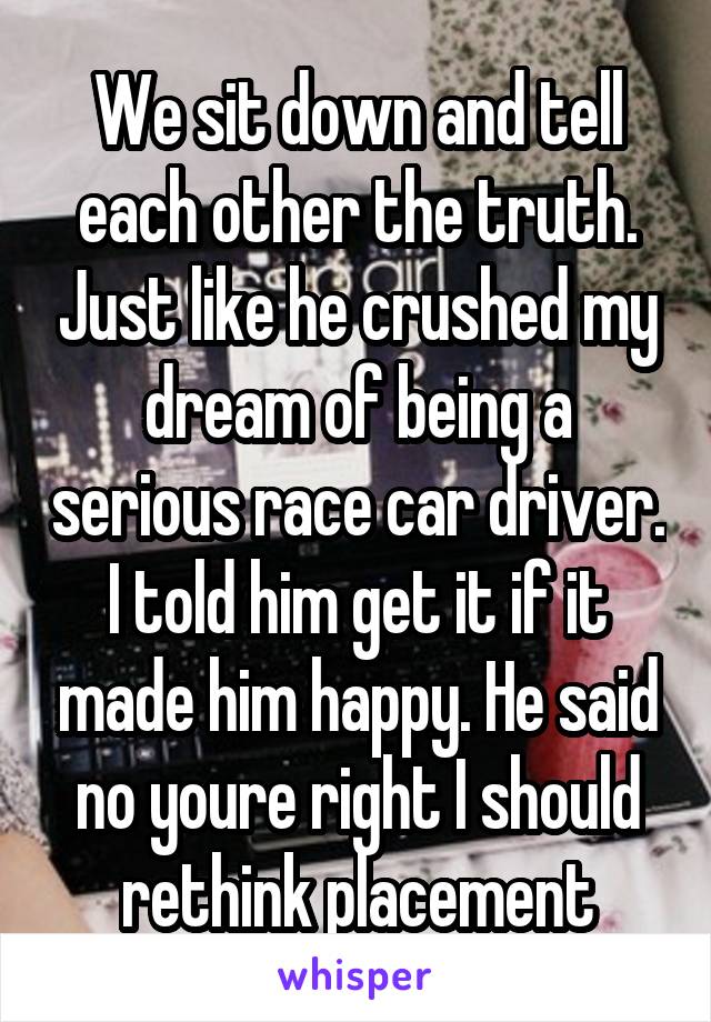 We sit down and tell each other the truth. Just like he crushed my dream of being a serious race car driver. I told him get it if it made him happy. He said no youre right I should rethink placement