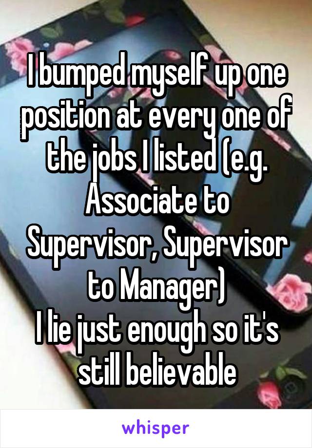 I bumped myself up one position at every one of the jobs I listed (e.g. Associate to Supervisor, Supervisor to Manager)
I lie just enough so it's still believable