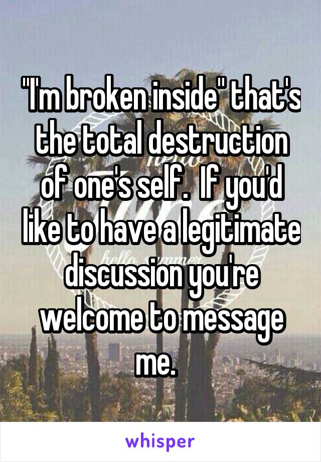 "I'm broken inside" that's the total destruction of one's self.  If you'd like to have a legitimate discussion you're welcome to message me.  