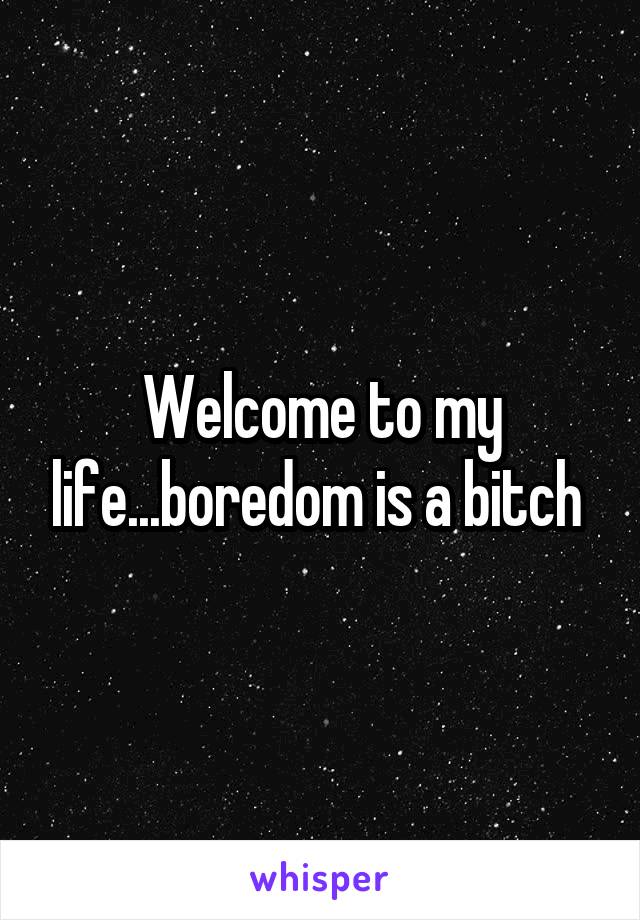 Welcome to my life...boredom is a bitch 