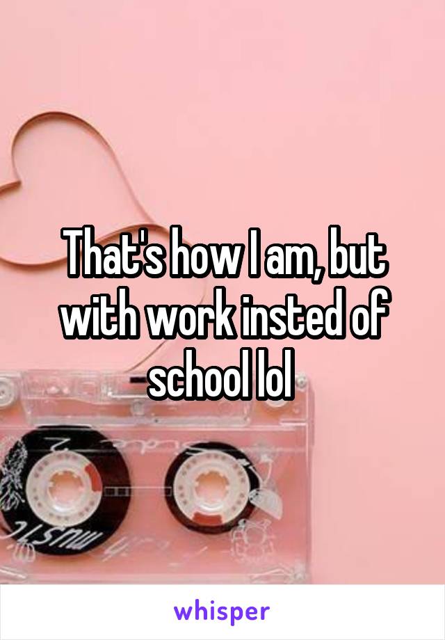 That's how I am, but with work insted of school lol 