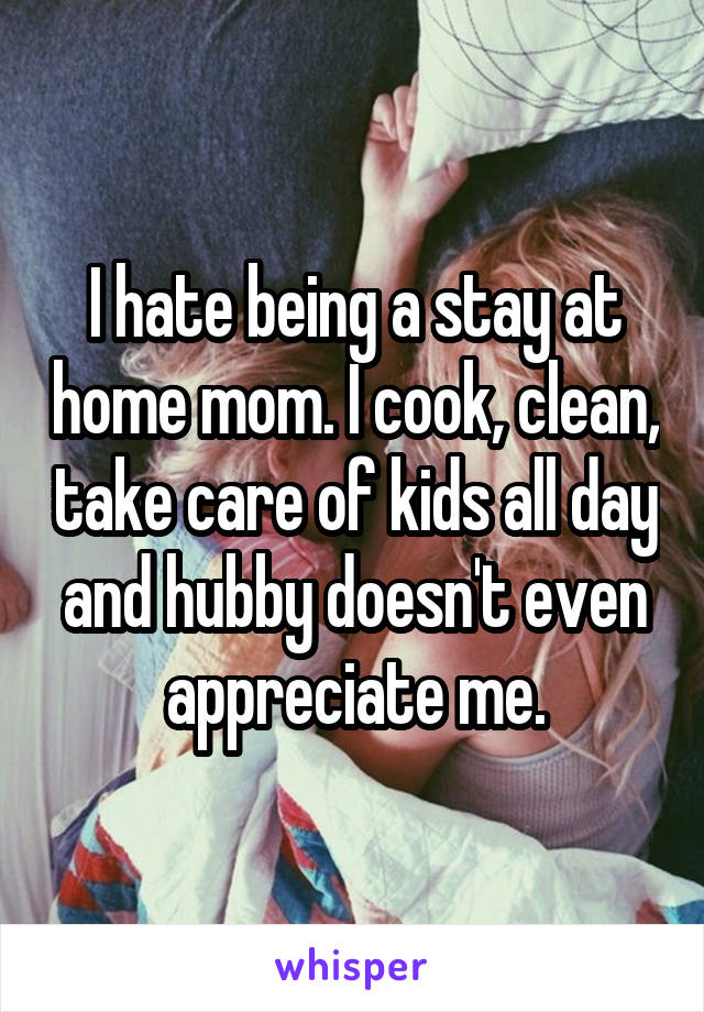 I hate being a stay at home mom. I cook, clean, take care of kids all day and hubby doesn't even appreciate me.