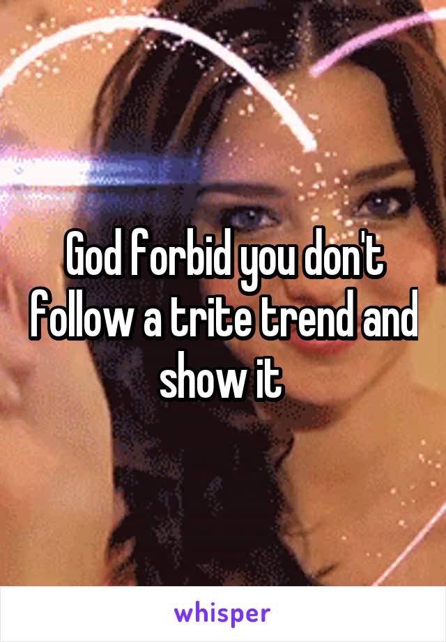 God forbid you don't follow a trite trend and show it 