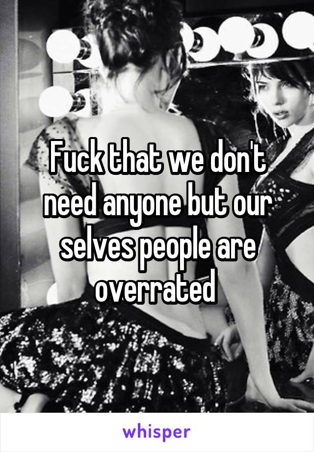 Fuck that we don't need anyone but our selves people are overrated 