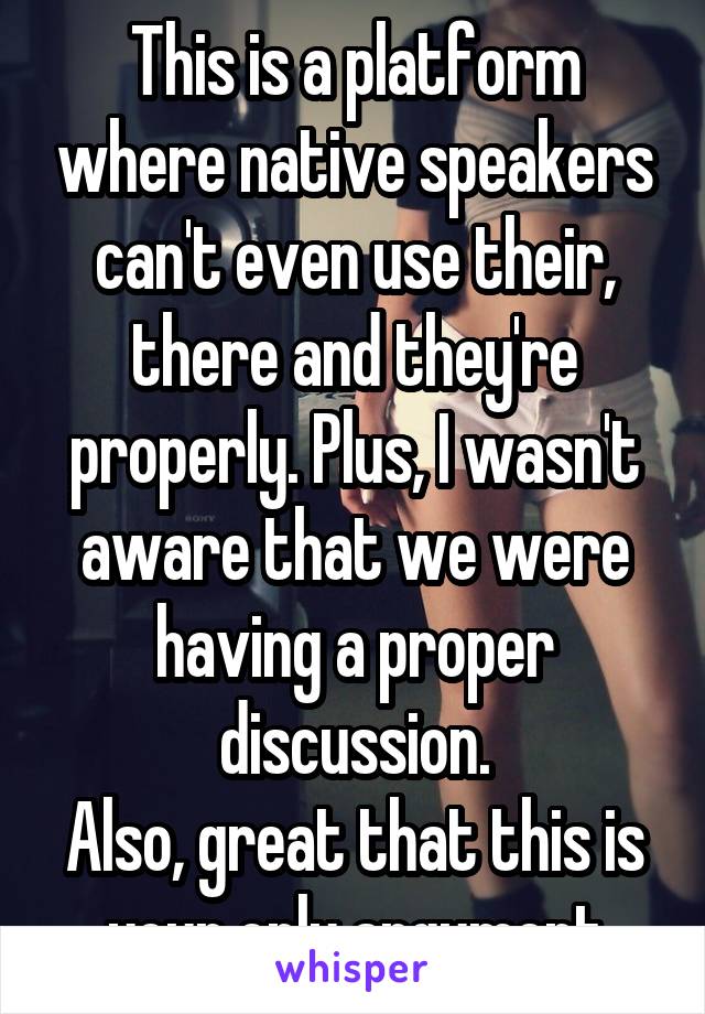 This is a platform where native speakers can't even use their, there and they're properly. Plus, I wasn't aware that we were having a proper discussion.
Also, great that this is your only argument