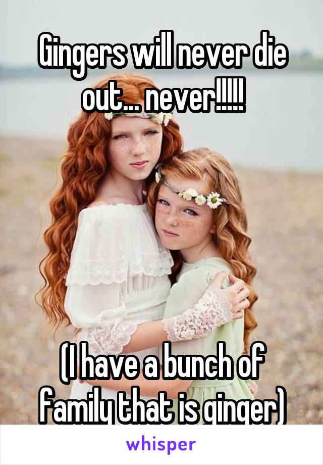 Gingers will never die out... never!!!!!





(I have a bunch of family that is ginger)