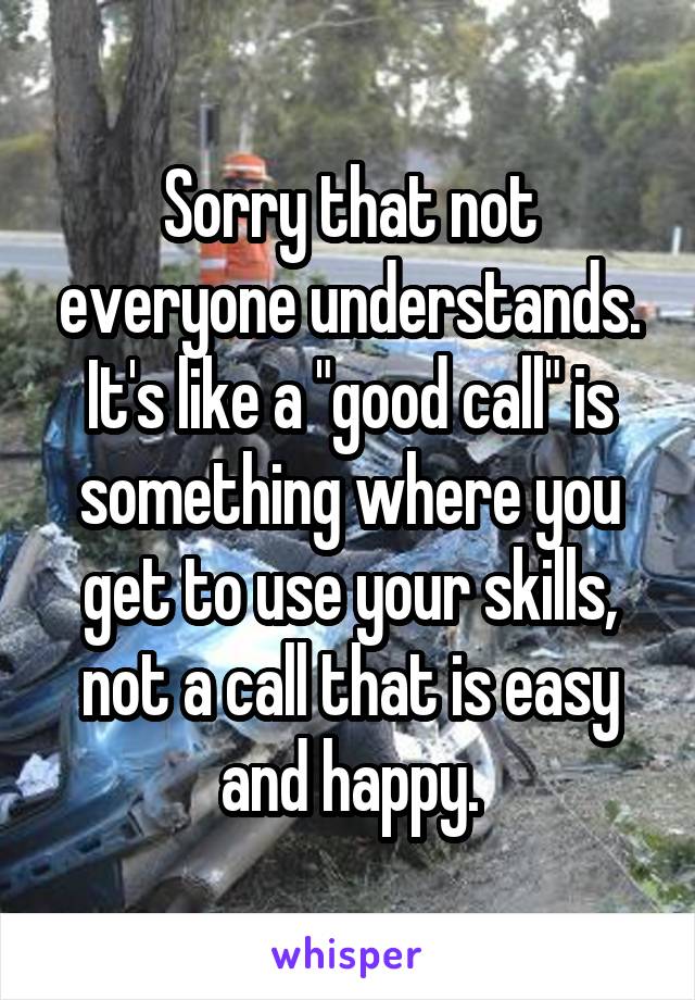 Sorry that not everyone understands. It's like a "good call" is something where you get to use your skills, not a call that is easy and happy.