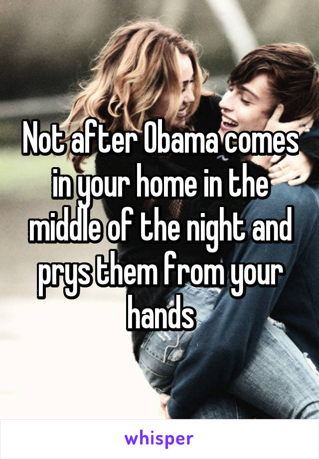 Not after Obama comes in your home in the middle of the night and prys them from your hands