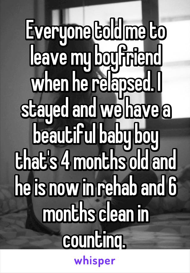 Everyone told me to leave my boyfriend when he relapsed. I stayed and we have a beautiful baby boy that's 4 months old and he is now in rehab and 6 months clean in counting. 