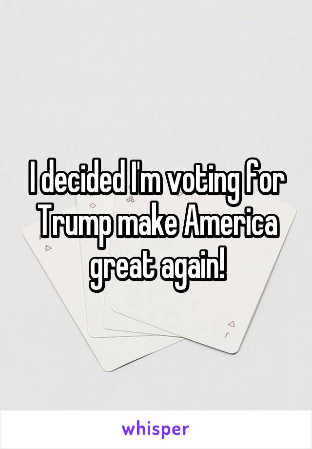 I decided I'm voting for Trump make America great again!