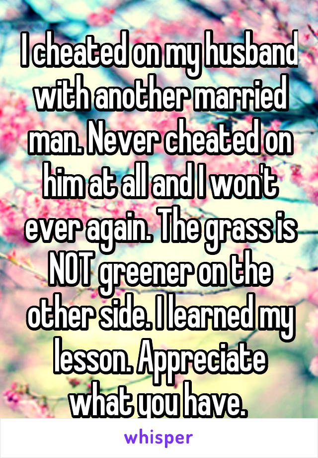 I cheated on my husband with another married man. Never cheated on him at all and I won't ever again. The grass is NOT greener on the other side. I learned my lesson. Appreciate what you have. 
