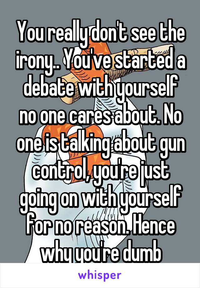 You really don't see the irony.. You've started a debate with yourself no one cares about. No one is talking about gun control, you're just going on with yourself for no reason. Hence why you're dumb