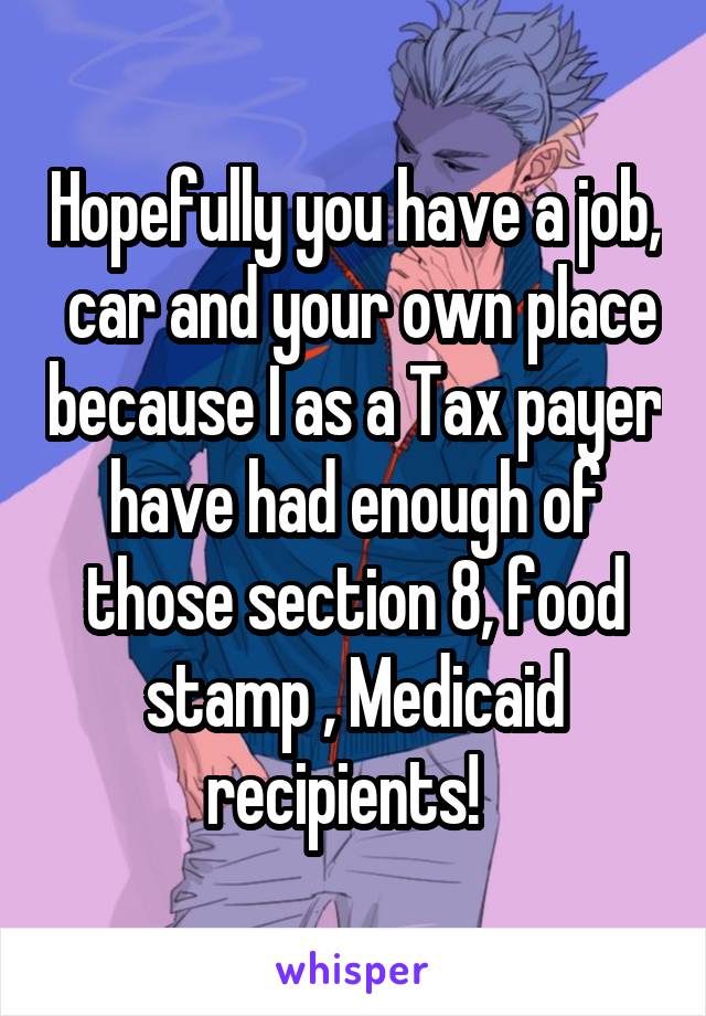 Hopefully you have a job,  car and your own place because I as a Tax payer have had enough of those section 8, food stamp , Medicaid recipients!  