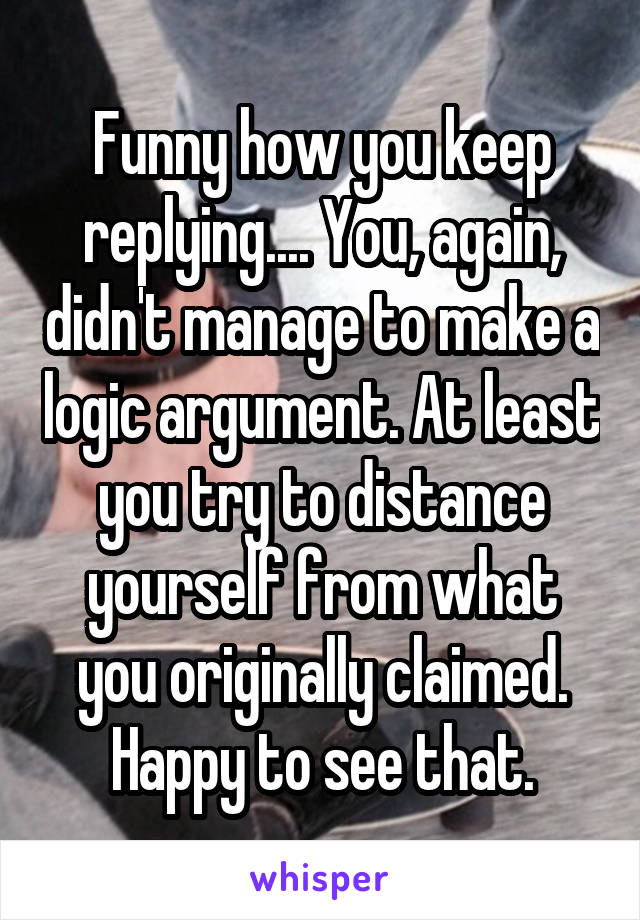 Funny how you keep replying.... You, again, didn't manage to make a logic argument. At least you try to distance yourself from what you originally claimed. Happy to see that.