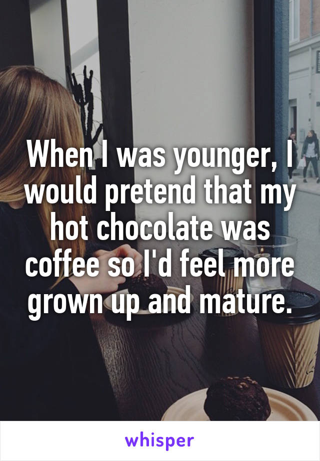 When I was younger, I would pretend that my hot chocolate was coffee so I'd feel more grown up and mature.